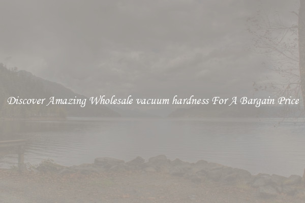Discover Amazing Wholesale vacuum hardness For A Bargain Price