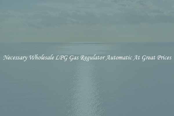 Necessary Wholesale LPG Gas Regulator Automatic At Great Prices
